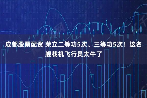 成都股票配资 荣立二等功5次、三等功5次！这名舰载机飞行员太牛了