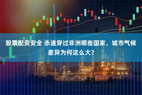 股票配资安全 赤道穿过非洲哪些国家，城市气候差异为何这么大？