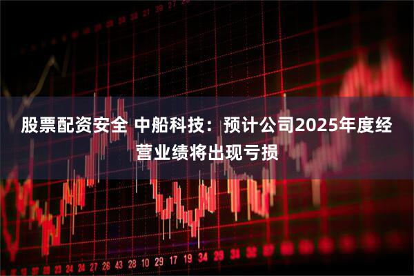 股票配资安全 中船科技：预计公司2025年度经营业绩将出现亏损
