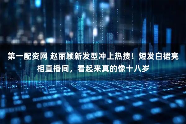 第一配资网 赵丽颖新发型冲上热搜！短发白裙亮相直播间，看起来真的像十八岁